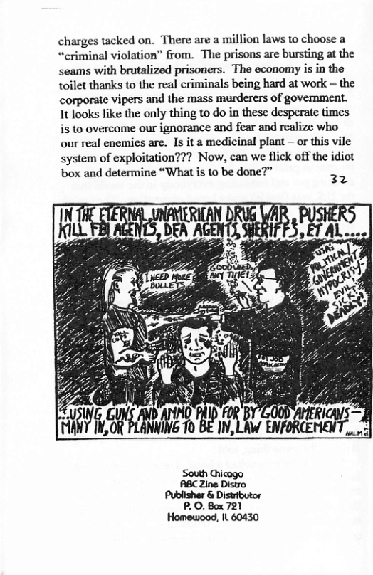 tacked on. There are a million laws to choose a “criminal violation” from. The prisons are bursting at the seams with brutalized prisoners. The economy is in the toilet thanks to the real criminals being hard at work — the corporate vipers and the mass murderers of government. 1t looks like the only thing to do in these desperate times is to overcome our ignorance and fear and realize who our real enemies are. Is it a medicinal plant — or this vile system of exploitation??? Now, can we flick off the idiot box and determine “What is to be done?” 32 Ty B SLAMHET B L ENTORCEERT A P.0. Box 721 Homewood, IL 60430